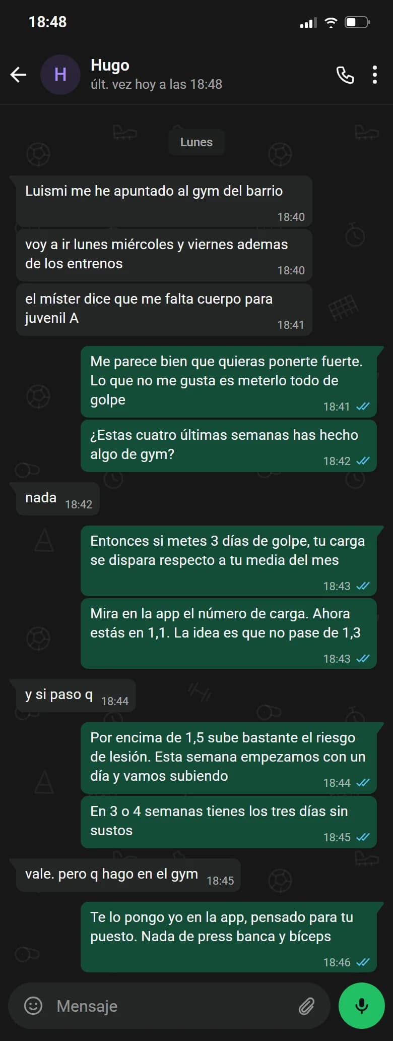 Ejemplo de conversación, nombre cambiado. Chat de WhatsApp con Hugo, lunes. Hugo: Luismi me he apuntado al gym del barrio. Hugo: voy a ir lunes miércoles y viernes ademas de los entrenos. Hugo: el míster dice que me falta cuerpo para juvenil A. Luismi: Me parece bien que quieras ponerte fuerte. Lo que no me gusta es meterlo todo de golpe. Luismi: ¿Estas cuatro últimas semanas has hecho algo de gym?. Hugo: nada. Luismi: Entonces si metes 3 días de golpe, tu carga se dispara respecto a tu media del mes. Luismi: Mira en la app el número de carga. Ahora estás en 1,1. La idea es que no pase de 1,3. Hugo: y si paso q. Luismi: Por encima de 1,5 sube bastante el riesgo de lesión. Esta semana empezamos con un día y vamos subiendo. Luismi: En 3 o 4 semanas tienes los tres días sin sustos. Hugo: vale. pero q hago en el gym. Luismi: Te lo pongo yo en la app, pensado para tu puesto. Nada de press banca y bíceps