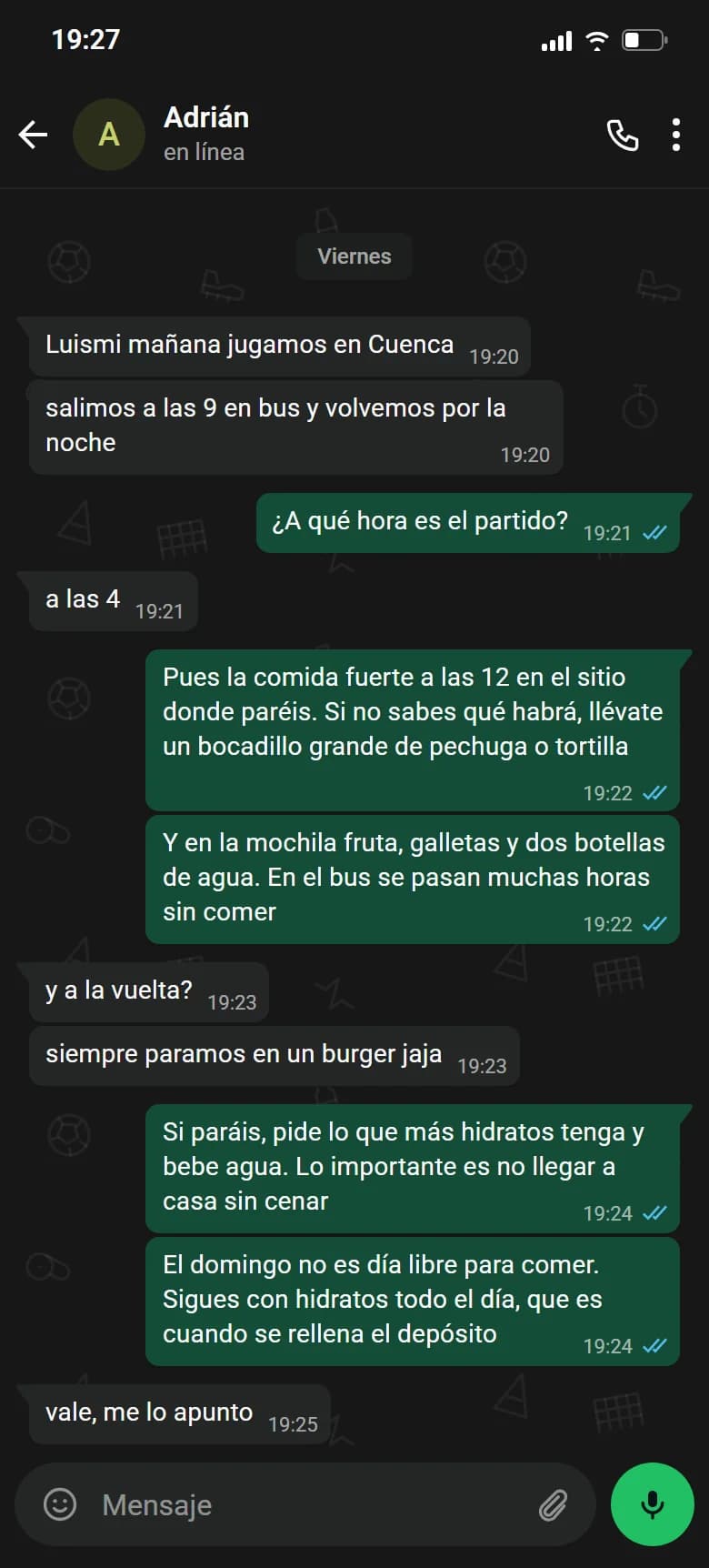 Ejemplo de conversación, nombre cambiado. Chat de WhatsApp con Adrián, viernes. Adrián: Luismi mañana jugamos en Cuenca. Adrián: salimos a las 9 en bus y volvemos por la noche. Luismi: ¿A qué hora es el partido?. Adrián: a las 4. Luismi: Pues la comida fuerte a las 12 en el sitio donde paréis. Si no sabes qué habrá, llévate un bocadillo grande de pechuga o tortilla. Luismi: Y en la mochila fruta, galletas y dos botellas de agua. En el bus se pasan muchas horas sin comer. Adrián: y a la vuelta?. Adrián: siempre paramos en un burger jaja. Luismi: Si paráis, pide lo que más hidratos tenga y bebe agua. Lo importante es no llegar a casa sin cenar. Luismi: El domingo no es día libre para comer. Sigues con hidratos todo el día, que es cuando se rellena el depósito. Adrián: vale, me lo apunto